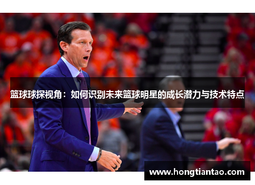 篮球球探视角：如何识别未来篮球明星的成长潜力与技术特点