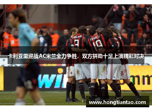 卡利亚里迎战AC米兰全力争胜，双方拼劲十足上演精彩对决