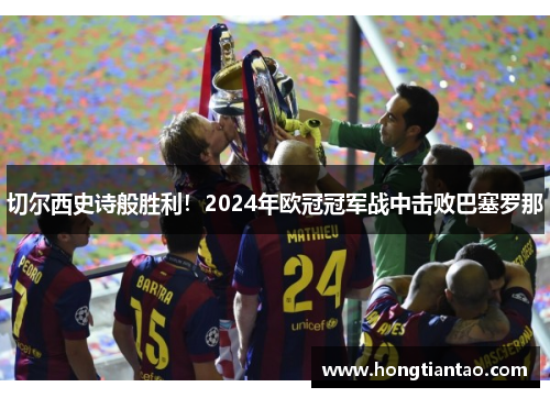 切尔西史诗般胜利！2024年欧冠冠军战中击败巴塞罗那