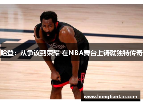 哈登：从争议到荣耀 在NBA舞台上铸就独特传奇