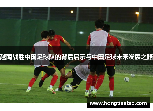 越南战胜中国足球队的背后启示与中国足球未来发展之路