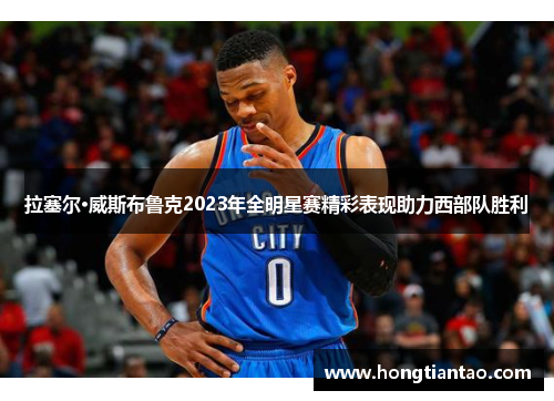 拉塞尔·威斯布鲁克2023年全明星赛精彩表现助力西部队胜利