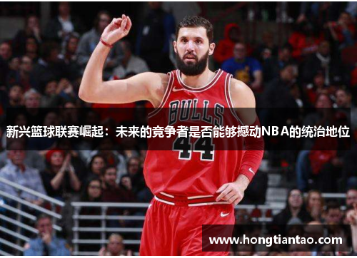 新兴篮球联赛崛起：未来的竞争者是否能够撼动NBA的统治地位