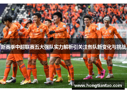 新赛季中超联赛五大强队实力解析引关注各队新变化与挑战