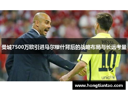 曼城7500万欧引进马尔穆什背后的战略布局与长远考量