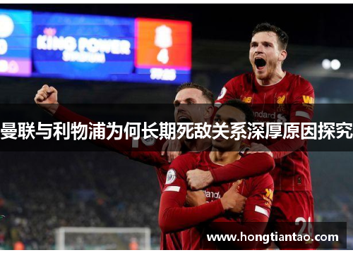 曼联与利物浦为何长期死敌关系深厚原因探究