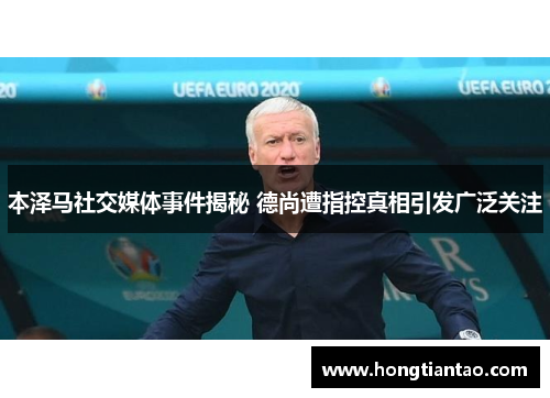 本泽马社交媒体事件揭秘 德尚遭指控真相引发广泛关注